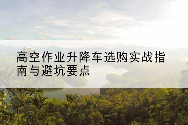 灵宝升降车怎么选-高空作业升降车选购实战指南与避坑要点
