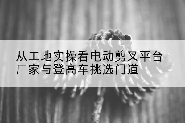 灵宝电动剪叉升降平台厂家-从工地实操看电动剪叉平台厂家与登高车挑选门道