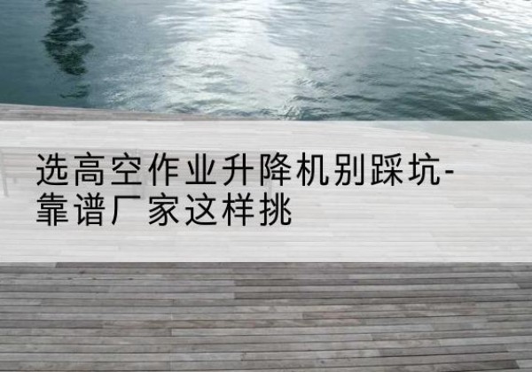 灵宝剪叉式升降机厂家-选高空作业升降机别踩坑-靠谱厂家这样挑