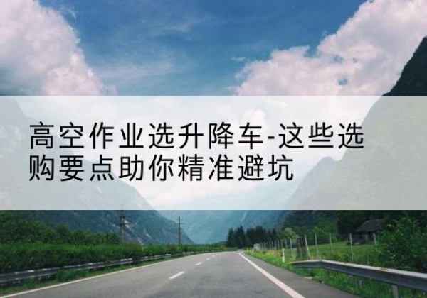 灵宝升降车厂家-高空作业选升降车-这些选购要点助你*避坑