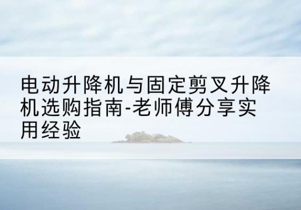 灵宝电动升降机怎么选-电动升降机与固定剪叉升降机选购指南-老师傅分享实用经验